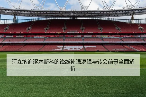 阿森纳追逐塞斯科的锋线补强逻辑与转会前景全面解析