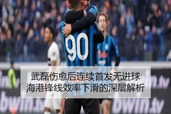 武磊伤愈后连续首发无进球 海港锋线效率下滑的深层解析
